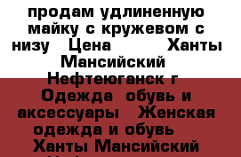 продам удлиненную майку с кружевом с низу › Цена ­ 500 - Ханты-Мансийский, Нефтеюганск г. Одежда, обувь и аксессуары » Женская одежда и обувь   . Ханты-Мансийский,Нефтеюганск г.